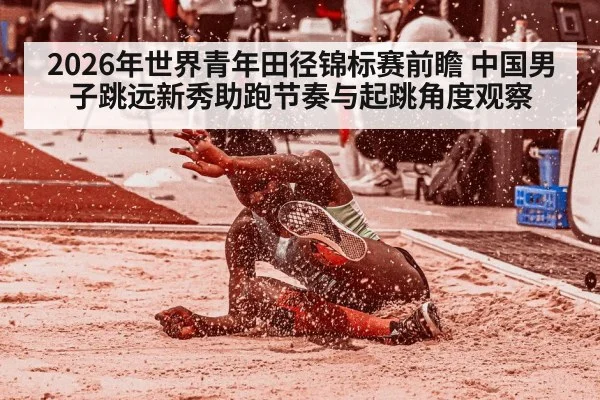 2026年世界青年田径锦标赛前瞻 中国男子跳远新秀助跑节奏与起跳角度观察