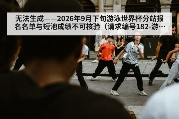 无法生成——2026年9月下旬游泳世界杯分站报名名单与短池成绩不可核验（请求编号182-游泳）