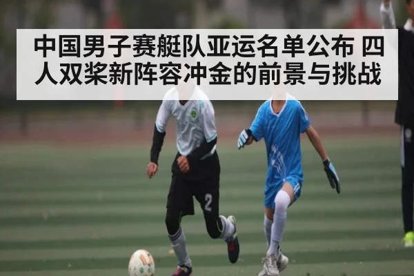 中国男子赛艇队亚运名单公布 四人双桨新阵容冲金的前景与挑战